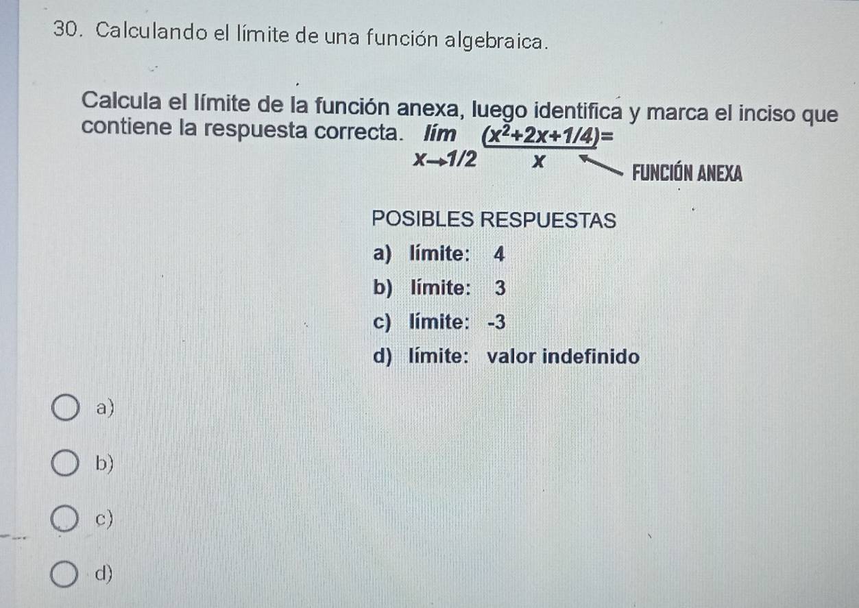 Calculando el límite de una función algebraica.
Calcula el límite de la función anexa, luego identifica y marca el inciso que
contiene la respuesta correcta. limlimits _xto 1/2 ((x^2+2x+1/4))/x =
Función Anexa
POSIBLES RESPUESTAS
a) límite: 4
b) límite: 3
c) límite: -3
d) límite: valor indefinido
a)
b)
c)
d)