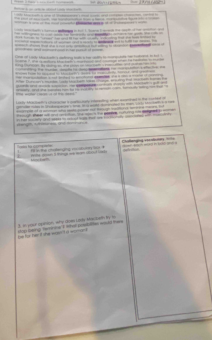 Week 2 Tear s Macbeth homewark. 33:20/1/2024 Bua: 27/N16024
Below is an article about Lady Macheth
Lacly Macbeth is one of Shakespeare's most Icanic and complex characters, central to
the plot of Macbeth. Her transformation from a fierce, manipulative figure into a broken
woman is one of the most powerful character ares in all of Shokespeare's works.
Lady Macbeth's famous sollloquy in Act 1, Scene 5 reveals the depth of her ambition and
her willingness to cast aside her femininity and morality to achieve her goals. She calls on
dark forces to 'unsex' her and fill her with cruelty, indicating that she feels limited by
societal expectations of women and is ready to embrace evil to fulfill her desires. This
speech shows that she is not only ambitious but willing to abandon conventional ideas of
goodness and womanhood in her pursuit of power.
One of Lady Macbeth's defining traits is her ability to manipulate her husband. In Act 1.
Scene 7, she questions Macbeth's manhood and courage when he hesitates to murder
King Duncan. By doing so, she plays on Macbeth's insecurities and pushes him into
committing the murder, despite his deep reservations. Her manipulation is effective; she
knows how to appeal to Macbeth's desire for masculinity, honour, and greatness
Her manipulation is not fimited to emotional coercion; she is also a master of planning.
After Duncan's murder, Lady Macbeth takes charge, ensuring that Macbeth frames the
guards and avoids suspicion. Her composure contrasts sharply with Macbeth's guilt and
anxiety, and she berates him for his inability to remain calm, tamously felling him that "a
little water clears us of this deed."
Lady Macbeth's character is particularly interesting when examined in the context of
gender roles in Shakespeare's time. In a world dominated by men. Lady Macbeth is a rare
example of a woman who seeks power not through traditional feminine means, but
through sheer will and ambition. She rejects the passive, nurturing role assigned to women
In her society and seeks to adopt traits that are traditionally associated with masculinity
strength, ruthlessness, and dominance.
Challenging vocabulary, Write
Tasks to complete:
1. Fill in the challenging vocabulary box → down each word in bold and a
Write down 5 things we learn about Lady definition.
Macbeth.
3. In your opinion, why does Lady Macbeth try to
stop being 'feminine'? What possibilities would there
be for her if she wasn't a woman?