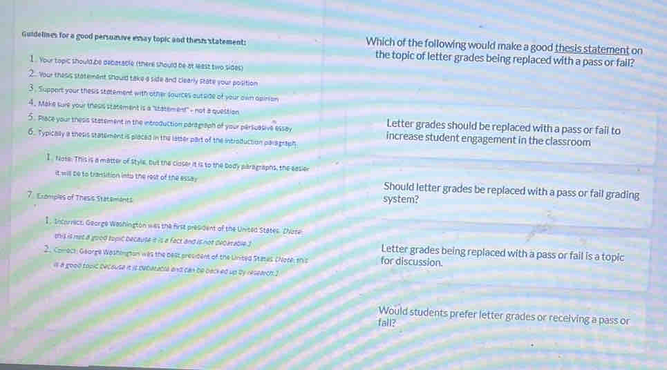 Guidelines for a good persuasive essay topic and thes's statement: Which of the following would make a good thesis statement on
the topic of letter grades being replaced with a pass or fail?
1. Your topic should be debatacle (there should be at least two sides)
2.. Your thesis statemmant should take a side and clearly state your position
3. Support your thesis statement with other sources outeide of your awn opinion
4. Make sure your thesis statement is a "statement" - not a question Letter grades should be replaced with a pass or fail to
5. Prace your thesis statement in the introduction paragraph of your persuasive essay increase student engagement in the classroom
6. Typicaly a thesis statement is placed in the latter part of the introduction para graph
INote. This is a matter of style, but the closer it is to the body paragraphs, the easier
it will be to transition into the rest of the essay Should letter grades be replaced with a pass or fail grading
7. E-omples of Thesis Statemants
system?
1 , Incorrect, George Washington was the first president of the United States. Chate
this is not a good topic because it is a fact and is not decarable 3 Letter grades being replaced with a pass or fail is a topic
2. Comoct: George Washington was the best president of the United States (Note, this for discussion.
is a good toult becouse it is debatatia and can be backed up by research I
Would students prefer letter grades or receiving a pass or
fall?