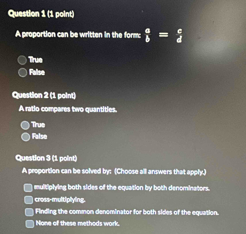 A proportion can be written in the form:  a/b = c/d 
True
False
Question 2 (1 point)
A ratio compares two quantities.
True
False
Question 3 (1 point)
A proportion can be solved by: (Choose all answers that apply.)
multiplying both sides of the equation by both denominators.
cross-multiplying.
Finding the common denominator for both sides of the equation.
None of these methods work.