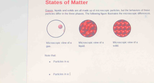 States of Matter 
Gases, liquids and solids are all made up of microscopic particles, but the behaviors of these 
particles differ in the three phases. The following figure illustrates the microscopic differences. 
H 
Microscopic view of a Microscopic view of a Microscopic view of a 
gas. liquid. solid. 
Note that: 
Particles in a: 
Particles in a: |