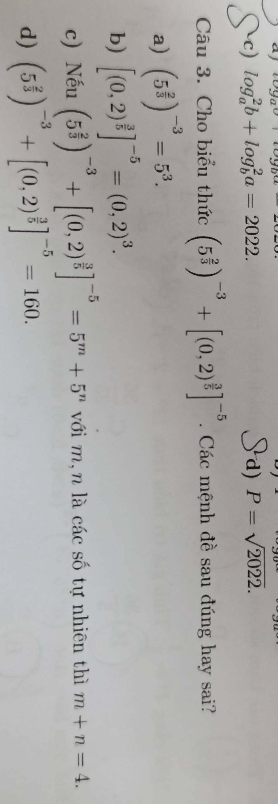 aj v9av+voy
c) log _a^(2b+log _b^2a=2022. d) P=sqrt 2022). 
Câu 3. Cho biểu thức (5^(frac 2)3)^-3+[(0,2)^ 3/5 ]^-5 Các mệnh đề sau đúng hay sai?
a) (5^(frac 2)3)^-3=5^3.
b) [(0,2)^ 3/5 ]^-5=(0,2)^3.
c) Nếu (5^(frac 2)3)^-3+[(0,2)^ 3/5 ]^-5=5^m+5^n với m,n là các số tự nhiên thì m+n=4.
d) (5^(frac 2)3)^-3+[(0,2)^ 3/5 ]^-5=160.