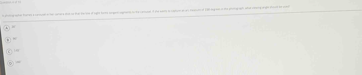 A photographer frames a carousel in her camera shot so that the line of sight forms tangent segments to the carousel. If she wants to capture an arc measure of 150 degrees in the photograph, what viewing angle should be used?
30°
A
B 90°
145°
180°
