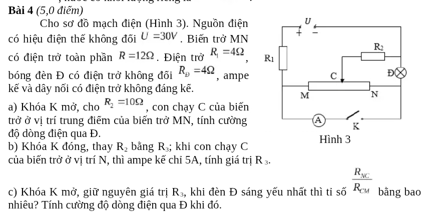 (5,0 điểm)
Cho sơ đồ mạch điện (Hình 3). Nguồn điện
có hiệu điện thế không đối U=30V. Biến trở MN
có điện trở toàn phần R=12Omega Điện trở R_1=4Omega ,
bóng đèn Đ có điện trở không đối R_b=4Omega , ampe 
kế và dây nối có điện trở không đáng kế.
a) Khóa K mở, cho R_2=10Omega , con chạy C của biến
trở ở vị trí trung điểm của biến trở MN, tính cường 
độ dòng điện qua Đ. 
b) Khóa K đóng, thay R_2 bằng R_3; khi con chạy C
của biến trở ở vị trí N, thì ampe kế chỉ 5A, tính giá trị R_3.
c) Khóa K mở, giữ nguyên giá trị R_3 :, khi đèn Đ sáng yếu nhất thì tỉ số frac R_ACR_CM bằng bao
nhiêu? Tính cường độ dòng điện qua Đ khi đó.