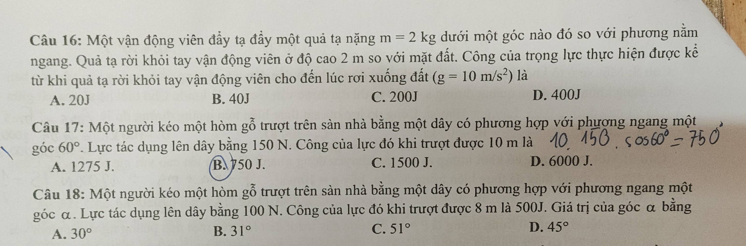 Một vận động viên đẩy tạ đầy một quả tạ nặng m=2kg dưới một góc nào đó so với phương nằm
ngang. Quả tạ rời khỏi tay vận động viên ở độ cao 2 m so với mặt đất. Công của trọng lực thực hiện được kể
từ khi quả tạ rời khỏi tay vận động viên cho đến lúc rơi xuống đất (g=10m/s^2) là
A. 20J B. 40J C. 200J D. 400J
Câu 17: Một người kéo một hòm ghat o trượt trên sàn nhà bằng một dây có phương hợp với phượng ngang một
góc 60° 7. Lực tác dụng lên dây bằng 150 N. Công của lực đó khi trượt được 10 m là
A. 1275 J. B. 750 J. C. 1500 J. D. 6000 J.
Câu 18: Một người kéo một hòm gỗ trượt trên sàn nhà bằng một dây có phương hợp với phương ngang một
góc α. Lực tác dụng lên dây bằng 100 N. Công của lực đó khi trượt được 8 m là 500J. Giá trị của góc α bằng
A. 30° B. 31° C. 51°
D. 45°