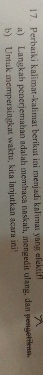 Perbaiki kalimat-kalimat berikut ini menjadi kalimat yang efektif! 
a) Langkah penerjemahan adalah membaca naskah, mengedit ulang, dan pengetikan. 
b) Untuk mempersingkat waktu, kita lanjutkan acara ini!