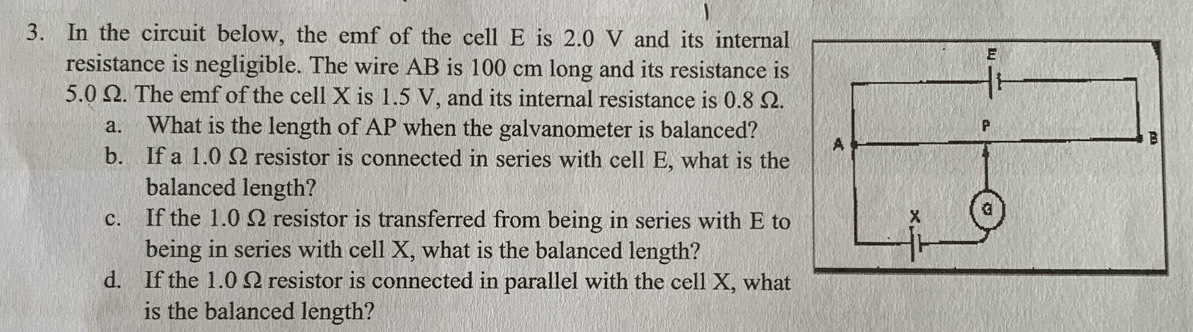 In the circuit below, the emf of the cell E is 2.0 V and its internal 
resistance is negligible. The wire AB is 100 cm long and its resistance is
5.0 Ω. The emf of the cell X is 1.5 V, and its internal resistance is 0.8 Ω. 
a. What is the length of AP when the galvanometer is balanced? 
b. If a 1.0 Ω resistor is connected in series with cell E, what is the 
balanced length? 
c. If the 1.0 Ω resistor is transferred from being in series with E to 
being in series with cell X, what is the balanced length? 
d. If the 1.0 Ω resistor is connected in parallel with the cell X, what 
is the balanced length?