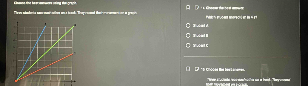Choose the best answers using the graph.
14. Choose the best answer.
Three students race each other on a track. They record their movement on a graph.
Which student moved 8 m in 4 s?
Student A
Student B
Student C
15. Choose the best answer.
Three students race each other on a track. They record
7 a their movement on a graph.