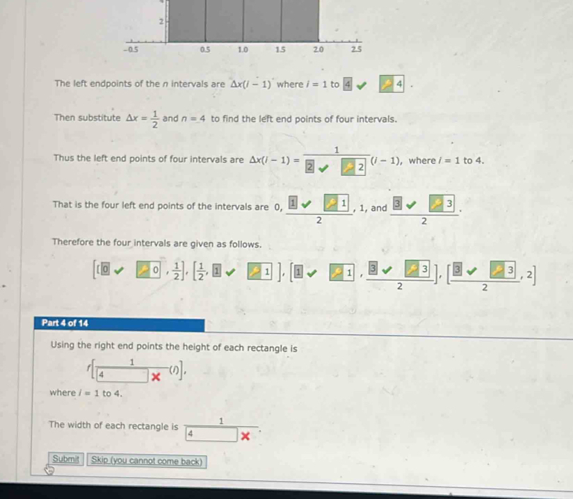 The left endpoints of the n intervals are △ x(i-1) where i=1 to 4sqrt(24)4· 24·
Then substitute △ x= 1/2  and n=4 to find the left end points of four intervals. 
Thus the left end points of four intervals are Delta x(i-1)=frac 12surd □^((i-1)) , where l=1 to 4. 
That is the four left end points of the intervals are , ,frac  1,12 , and frac  32·
Therefore the four intervals are given as follows.
[(0vee □ 0, 1/2 ], [ 1/2 ,□ 1,□ 1], [□ vee □ 1,frac □ 3surd 2],[frac 2],32,2]
Part 4 of 14 
Using the right end points the height of each rectangle is 
f [ 1/4 x^(())], 
where l=1 to 4. 
The width of each rectangle is frac 14* 
Submit Skip (you cannot come back)