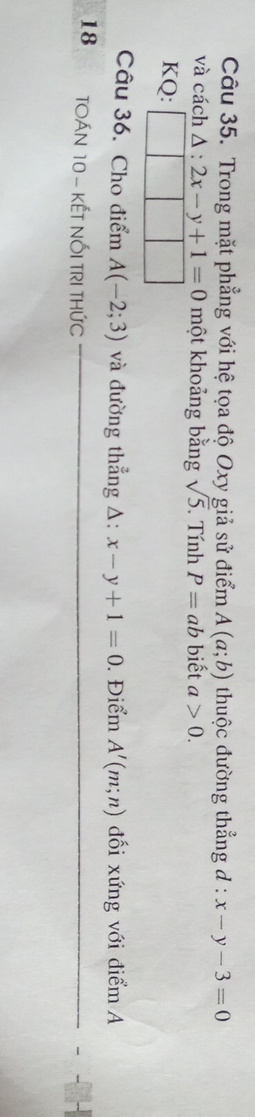 Trong mặt phẳng với hệ tọa độ Oxy giả sử điểm A(a;b) thuộc đường thẳng d : x-y-3=0
và cách △ :2x-y+1=0 một khoảng bằng sqrt(5). Tính P=ab biết a>0. 
KQ: 
Câu 36. Cho điểm A(-2;3) và đường thẳng △ :x-y+1=0. Điểm A'(m;n) đối xứng với điểm A 
18 TOÁN 10 - KếT NỐI TRI THỨC_ 
_