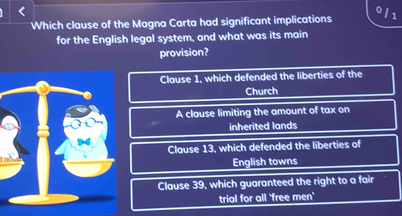 0/1
Which clause of the Magna Carta had significant implications
for the English legal system, and what was its main
provision?
Clause 1, which defended the liberties of the
Church
A clause limiting the amount of tax on
inherited lands
Clause 13, which defended the liberties of
English towns
Clause 39, which guaranteed the right to a fair
trial for all 'free men'