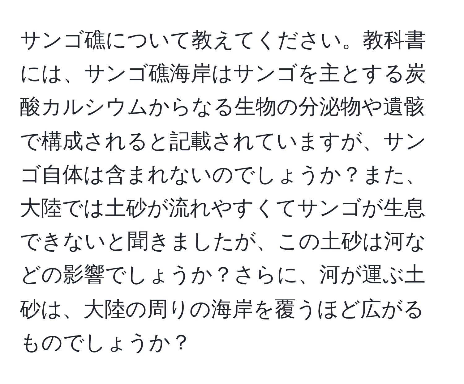 サンゴ礁について教えてください。教科書には、サンゴ礁海岸はサンゴを主とする炭酸カルシウムからなる生物の分泌物や遺骸で構成されると記載されていますが、サンゴ自体は含まれないのでしょうか？また、大陸では土砂が流れやすくてサンゴが生息できないと聞きましたが、この土砂は河などの影響でしょうか？さらに、河が運ぶ土砂は、大陸の周りの海岸を覆うほど広がるものでしょうか？