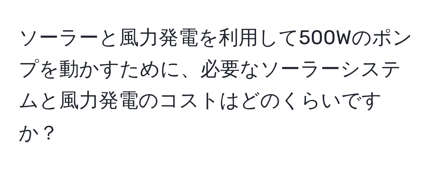 ソーラーと風力発電を利用して500Wのポンプを動かすために、必要なソーラーシステムと風力発電のコストはどのくらいですか？