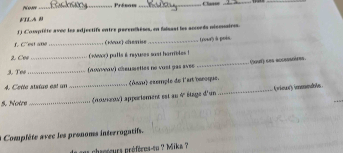 Nom _Prénom _Classe _ 
_ 
FILA B 
1) Compiète avec les adjectifs entre parenthèses, en faisant les accords aécessaires. 
1 C' est une _(vieux) chemise _(tout) à pois. 
2. Ces _(vieux) pulls à rayures sont horribles ! 
3. Tes _(noμνεди) chaussettes ne vont pas avec _(tout) ces accessoires. 
4. Cette statue est un (beau) exemple de l'art baroque. 
_ 
5. Notre __(nouνεαu) appartement est au 4° étage d'un _(víeux) immeuble, 
Complète avec les pronoms interrogatifs. 
les chanteurs préfères-tu ? Mika ?