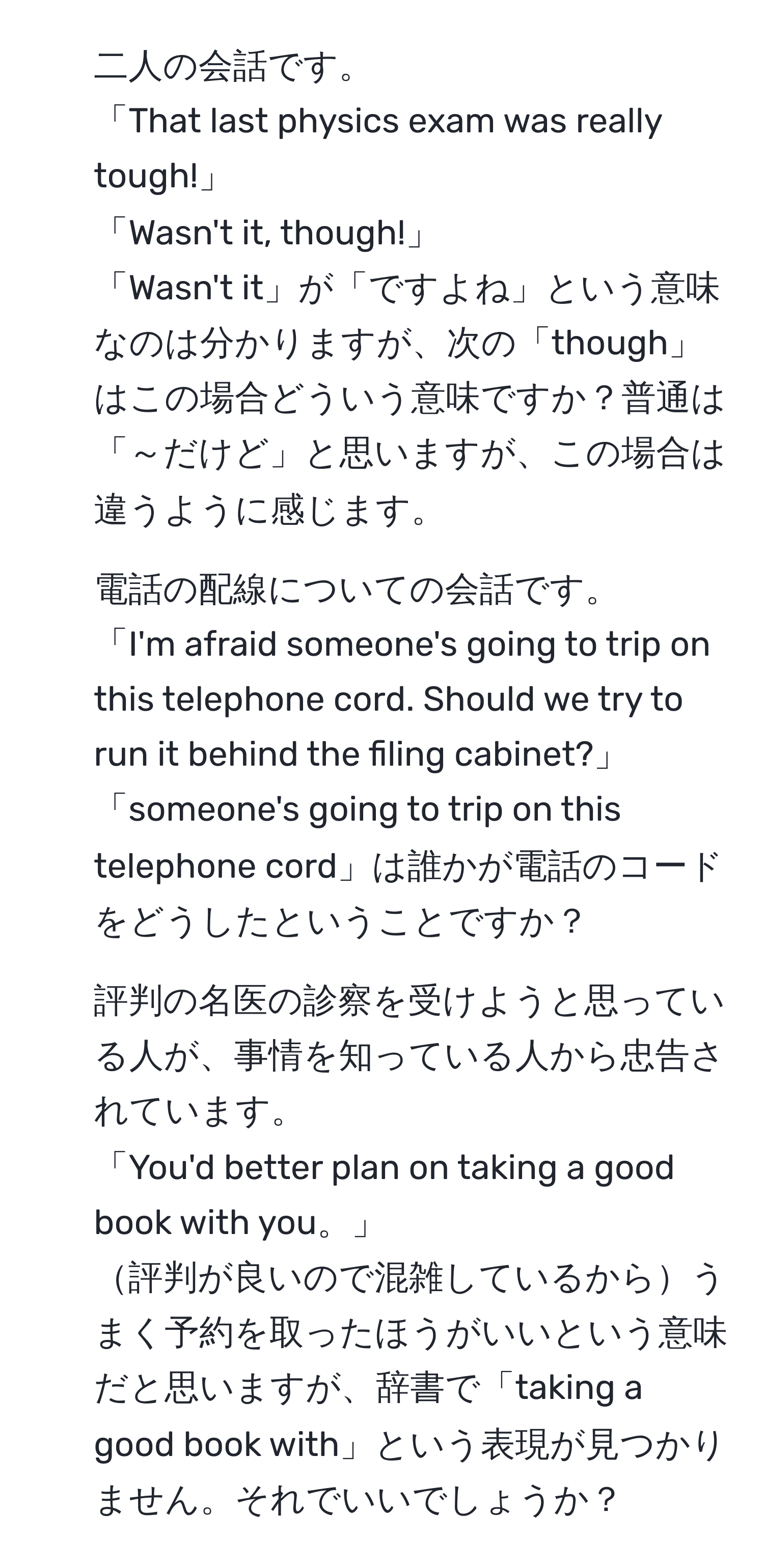 二人の会話です。  
「That last physics exam was really tough!」  
「Wasn't it, though!」  
「Wasn't it」が「ですよね」という意味なのは分かりますが、次の「though」はこの場合どういう意味ですか？普通は「～だけど」と思いますが、この場合は違うように感じます。  
2. 電話の配線についての会話です。  
「I'm afraid someone's going to trip on this telephone cord. Should we try to run it behind the filing cabinet?」  
「someone's going to trip on this telephone cord」は誰かが電話のコードをどうしたということですか？  
3. 評判の名医の診察を受けようと思っている人が、事情を知っている人から忠告されています。  
「You'd better plan on taking a good book with you。」  
評判が良いので混雑しているからうまく予約を取ったほうがいいという意味だと思いますが、辞書で「taking a good book with」という表現が見つかりません。それでいいでしょうか？