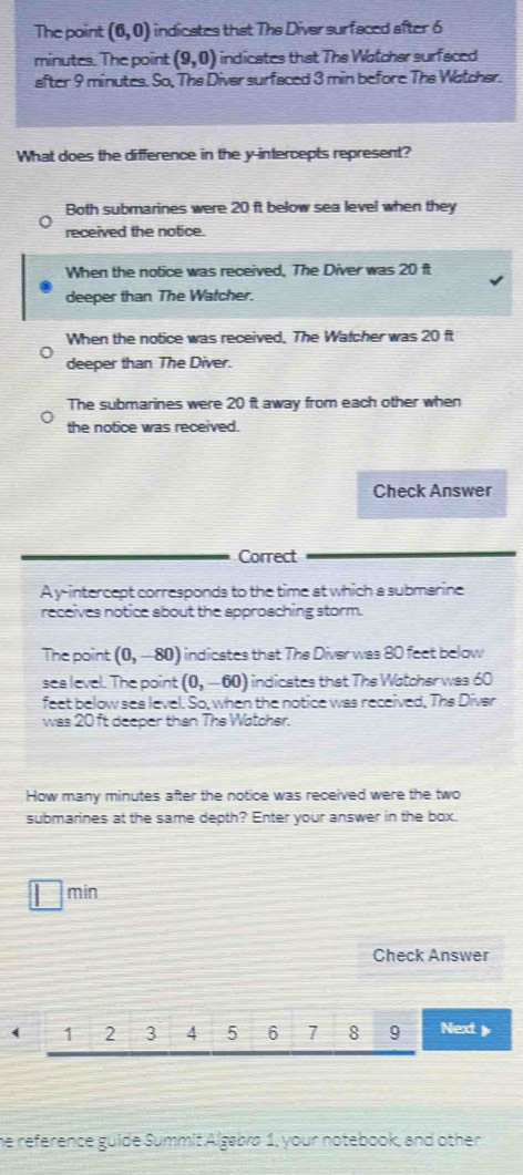 The point (6,0) indicates that The Diver surfaced after 6
minutes. The point (9,0) indicates that The Wotcher surfaced
after 9 minutes. So, The Diver surfaced 3 min before The Watcher.
What does the difference in the y-intercepts represent?
Both submarines were 20 ft below sea level when they
received the notice.
When the notice was received, The Diver was 20 f
deeper than The Watcher.
When the notice was received. The Watcher was 20 ft
deeper than The Diver.
The submarines were 20 ft away from each other when
the notice was received.
Check Answer
Correct
A y-intercept corresponds to the time at which a submarine
receives notice about the approaching storm.
The point (0,-80) indicates that The Diver was 80 feet below
sea level. The point (0,-60) indicates that The Watcher was 60
feet below sea level. So, when the notice was received, Ths Divar
was 20 ft deeper then The Watcher.
How many minutes after the notice was received were the two
submarines at the same depth? Enter your answer in the box.
min
Check Answer
( 1 2 3 4 5 6 7 8 9 Next
he reference guide Summit Algabra 1, your notebook, and other