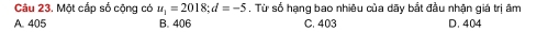 Một cấp số cộng có u_1=2018; d=-5. Từ số hạng bao nhiêu của dãy bắt đầu nhận giá trị âm
A. 405 B. 406 C. 403 D. 404