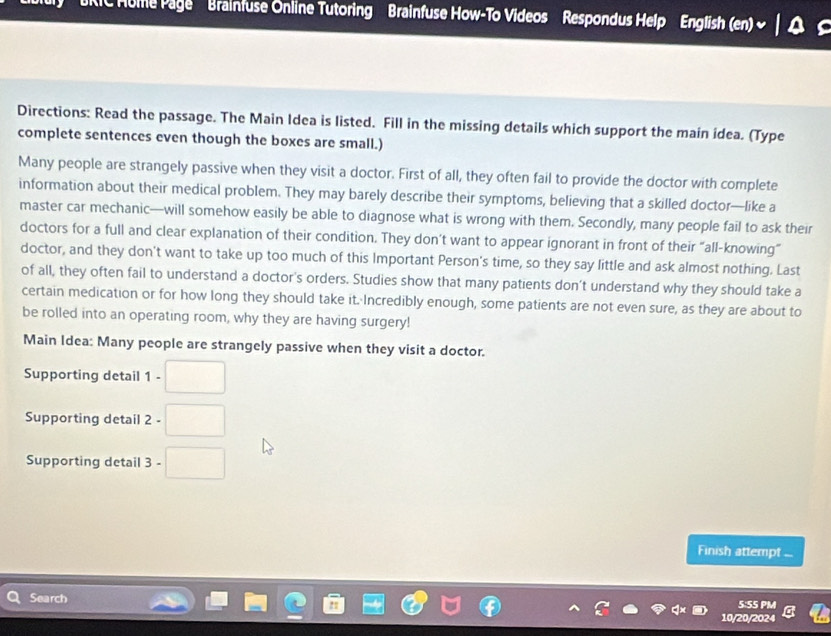 RIC Mume Page ' Brainfuse Online Tutoring Brainfuse How-To Videos Respondus Help English (en) 
Directions: Read the passage. The Main Idea is listed. Fill in the missing details which support the main idea. (Type 
complete sentences even though the boxes are small.) 
Many people are strangely passive when they visit a doctor. First of all, they often fail to provide the doctor with complete 
information about their medical problem. They may barely describe their symptoms, believing that a skilled doctor—like a 
master car mechanic—will somehow easily be able to diagnose what is wrong with them. Secondly, many people fail to ask their 
doctors for a full and clear explanation of their condition. They don’t want to appear ignorant in front of their “all-knowing” 
doctor, and they don't want to take up too much of this Important Person's time, so they say little and ask almost nothing. Last 
of all, they often fail to understand a doctor's orders. Studies show that many patients don’t understand why they should take a 
certain medication or for how long they should take it. Incredibly enough, some patients are not even sure, as they are about to 
be rolled into an operating room, why they are having surgery! 
Main Idea: Many people are strangely passive when they visit a doctor. 
Supporting detail | □ 
Supporting detail 2-□
Supporting detail 3-□
Finish attempt ... 
Search 5:55 PM 
10/20/2024