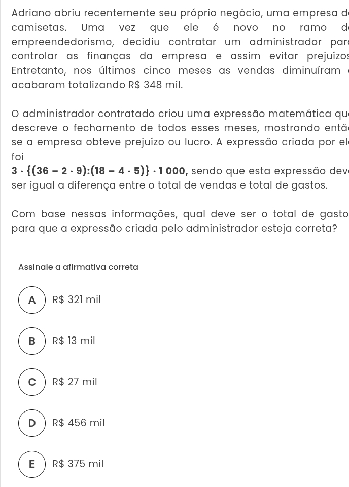 Adriano abriu recentemente seu próprio negócio, uma empresa de
camisetas. Uma vez que ele é novo no ramo d
empreendedorismo, decidiu contratar um administrador para
controlar as finanças da empresa e assim evitar prejuízos
Entretanto, nos últimos cinco meses as vendas diminuíram
acabaram totalizando R$ 348 mil.
O administrador contratado criou uma expressão matemática qu
descreve o fechamento de todos esses meses, mostrando então
se a empresa obteve prejuízo ou lucro. A expressão criada por el
foi
3·  (36-2· 9):(18-4· 5) · 1000 , sendo que esta expressão dev
ser igual a diferença entre o total de vendas e total de gastos.
Com base nessas informações, qual deve ser o total de gasto
para que a expressão criada pelo administrador esteja correta?
Assinale a afirmativa correta
A  R$ 321 mil
B  R$ 13 mil
C  R$ 27 mil
D  R$ 456 mil
E  R$ 375 mil