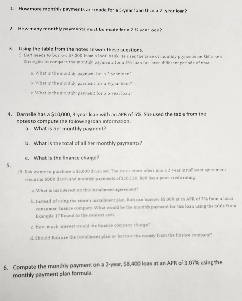 How more monthly payments are made for a 5-year loan than a 2- year loan? 
2. How many monthly payments must be made for a 2 ½ year loan? 
3. Using the table from the notes answer these questions. 
5. Bart needs to borrow $7,000 from a local bank. He uses the table of monthly payments on Skills and 
Strategies to compare the monthly payments for a 3% loan for three different periods of time. 
a. What is the monthly pavment for a 2-year loan? 
b. What is the monthly payment for a 3-year loan? 
c. What is the monthly payment for a 5-year loan? 
4. Darnelle has a $10,000, 3-year loan with an APR of 5%. She used the table from the 
notes to compute the following loan information. 
a. What is her monthly payment? 
b. What is the total of all her monthly payments? 
c. What is the finance charge? 
5. 
15. Rob wants to purchase a $5,000 drum set. The music store offers him a 2-year installment agreement 
requiring $800 down and monthly payments of $202.50. Rob has a poor credit rating. 
a. What is his interest on this instaliment agreement? 
b. Instead of using the store's installment plan. Rob can borrow $5,000 at an APR of 7% from a local 
consumer finance company. What would be the monthly payment for this loan using the table from 
Example 1? Round to the nearest cent. 
c. How much interest would the finance company charge? 
d. Should Rob use the installment plan or borrow the money from the finance company? 
6. Compute the monthly payment on a 2-year, $8,400 loan at an APR of 3.07% using the 
monthly payment plan formula.