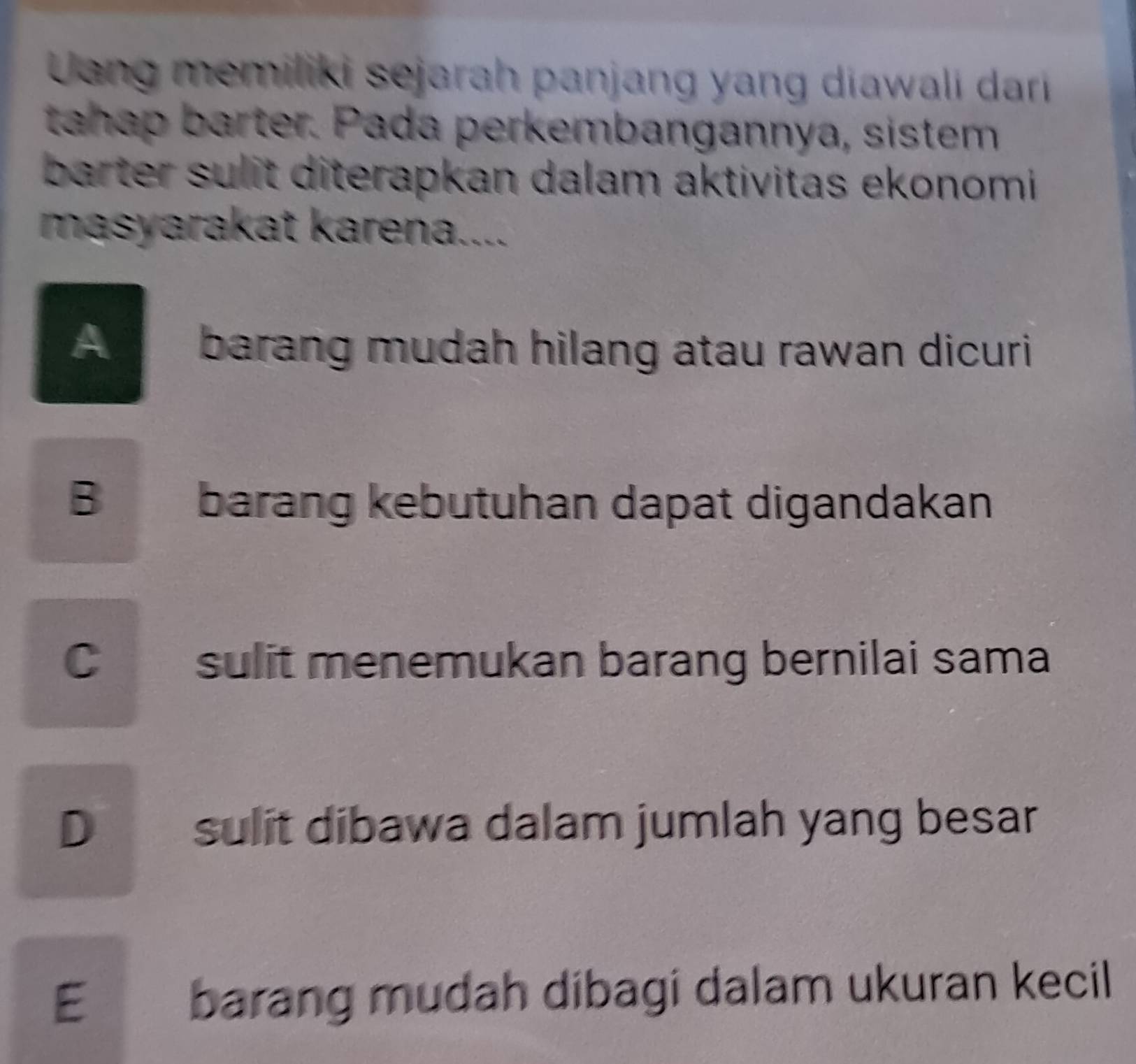 Uang memiliki sejarah panjang yang diawali dari
thap barter. Pada perkembangannya, sistem
barter sulit diterapkan dalam aktivitas ekonomi 
masyarakat karena....
A barang mudah hilang atau rawan dicuri
Bbarang kebutuhan dapat digandakan
Csulit menemukan barang bernilai sama
D sulit dibawa dalam jumlah yang besar
E barang mudah dibagi dalam ukuran kecil