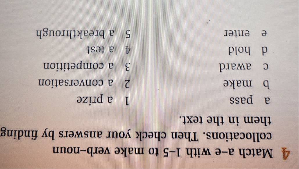 Match a-e with 1-5 to make verb-noun 
collocations. Then check your answers by finding 
them in the text. 
a pass 1 a prize 
b make 2 a conversation 
c award 3 a competition 
d hold 4 a test 
e enter 5 a breakthrough