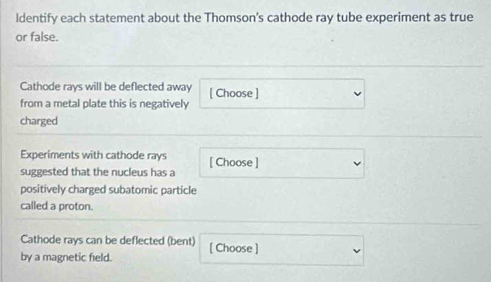 Identify each statement about the Thomson’s cathode ray tube experiment as true 
or false. 
Cathode rays will be deflected away [ Choose ] 
from a metal plate this is negatively 
charged 
Experiments with cathode rays 
suggested that the nucleus has a [ Choose ] 
positively charged subatomic particle 
called a proton. 
Cathode rays can be deflected (bent) [ Choose ] 
by a magnetic feld.