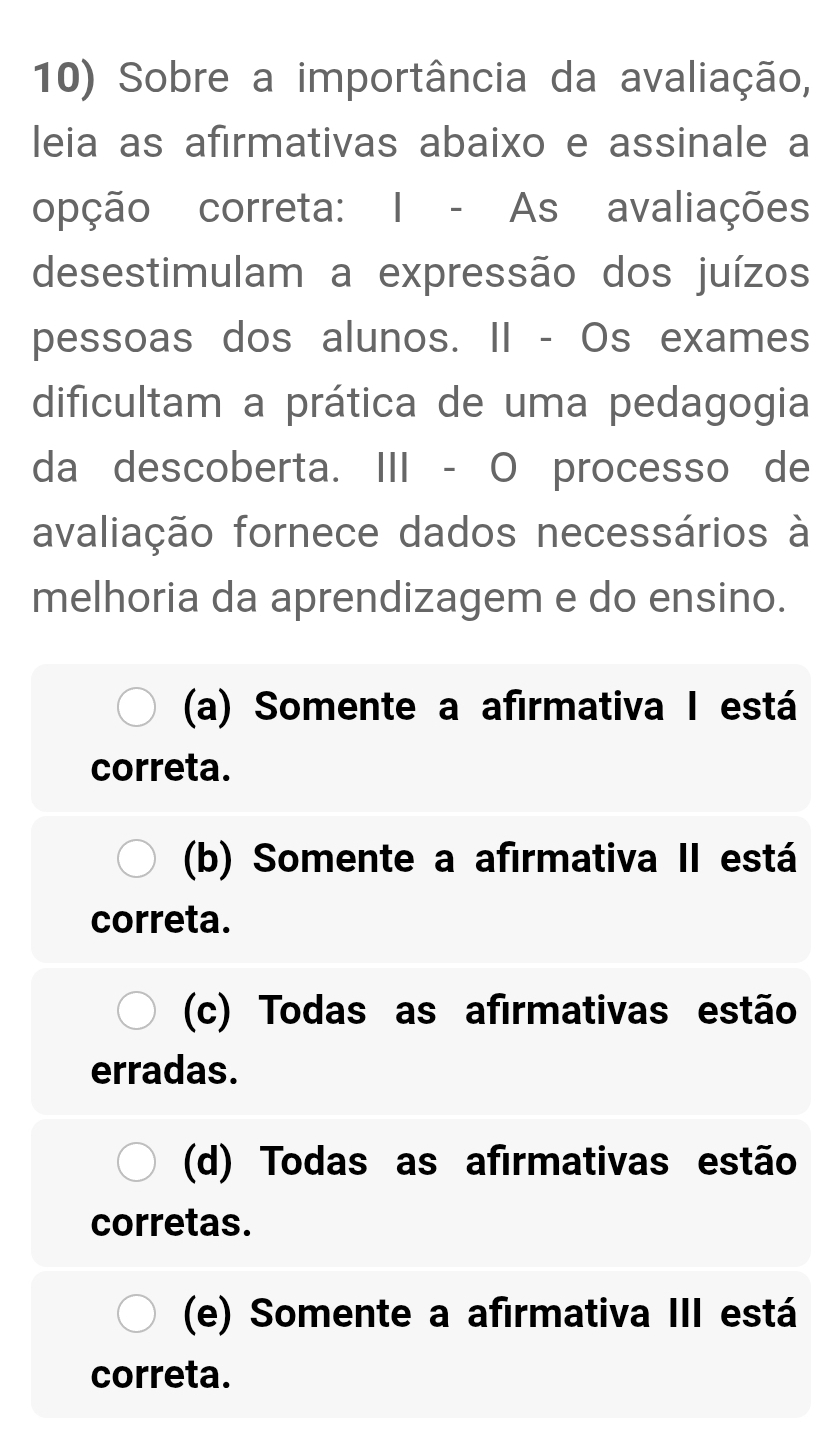 Sobre a importância da avaliação,
leia as afirmativas abaixo e assinale a
opção correta: I - As avaliações
desestimulam a expressão dos juízos
pessoas dos alunos. II - Os exames
dificultam a prática de uma pedagogia
da descoberta. III - O processo de
avaliação fornece dados necessários à
melhoria da aprendizagem e do ensino.
(a) Somente a afirmativa I está
correta.
(b) Somente a afirmativa II está
correta.
(c) Todas as afirmativas estão
erradas.
(d) Todas as afirmativas estão
corretas.
(e) Somente a afirmativa III está
correta.