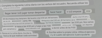 Completa la siguiente rutina diaría con los verbos del recuadro. Recuerda utilizar los 
varbes en la forma carecta. 
llegar tener (x2) jugar tomar despertar hacer hacer ir (x2) empezar mirar 
Mi día empieza muy temprano. Me levanto a las 5:00 am. Mi hermana ducho a la Gto E am y 
se va a la cama. Mẹ desayuno a las 5:50 am. Mi hermana y yo a las 3:00 pm. Nos vamos 
voy a la escuela a las 6:2D am porque me Iss 7:00 am. Hacemo va in ds a c ma pm. Deportas. 
pm cenamos y la tarea a las 4:00 pm y luego a las 7:00 
veros teknrisión o nos a dormir antes de las 9:00 
3. Piensa en tu rutina diaría. Escribe la 4. Escribe sobre tu propia rutina. Utiliza el ejercicio 
hora a la que realizas cada actividad. 2 y el cuadro del ejercicio 3 para ayudarte.