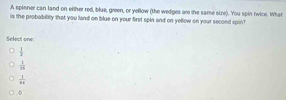 A spinner can land on either red, blue, green, or yellow (the wedges are the same size). You spin twice. What
is the probability that you land on blue on your first spin and on yellow on your second spin?
Select one:
 1/2 
 1/16 
 1/64  . 0