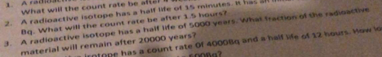 What will the count rate be afte? l 
2. A radioactive isotope has a half life of 15 minutes. It has a 
Bq. What will the count rate be after 1.5 hours? 
3. A radioactive isotope has a half life of 5000 years. What fraction of the radioactive 
irntope has a count rate Of 4000Bg and a half life of 12 hours. How lo 
material will remain after 20000 years?