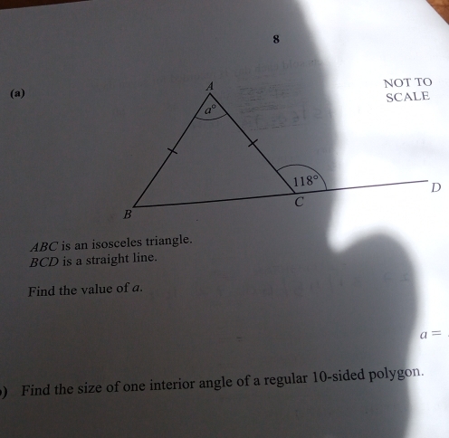 8
(a)
ABC is an isosceles triangle.
BCD is a straight line.
Find the value of a.
a=
) Find the size of one interior angle of a regular 10-sided polygon.