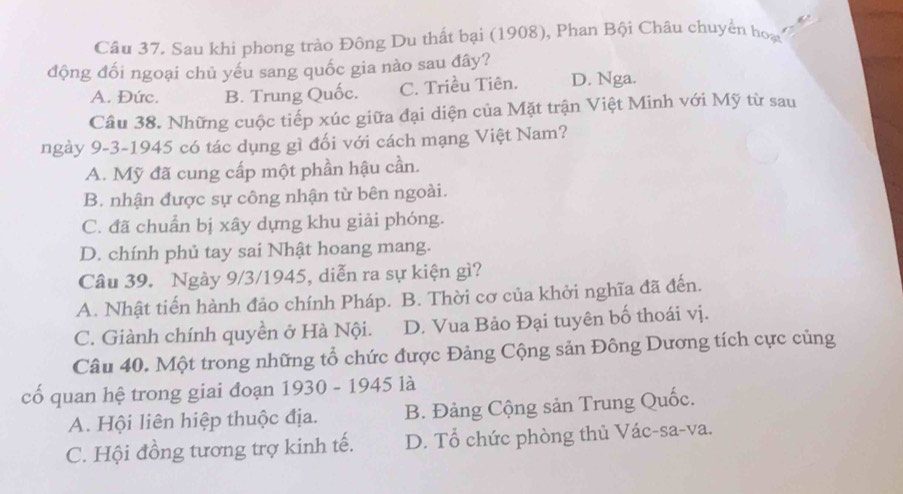 Sau khi phong trào Đông Du thất bại (1908), Phan Bội Châu chuyển hoạ
động đối ngoại chủ yếu sang quốc gia nào sau đây?
A. Đức. B. Trung Quốc. C. Triều Tiên. D. Nga.
Câu 38. Những cuộc tiếp xúc giữa đại diện của Mặt trận Việt Minh với Mỹ từ sau
ngày 9-3-1945 có tác dụng gì đối với cách mạng Việt Nam?
A. Mỹ đã cung cấp một phần hậu cần.
B. nhận được sự công nhận từ bên ngoài.
C. đã chuẩn bị xây dựng khu giải phóng.
D. chính phủ tay sai Nhật hoang mang.
Câu 39. Ngày 9/3/1945, diễn ra sự kiện gì?
A. Nhật tiến hành đảo chính Pháp. B. Thời cơ của khởi nghĩa đã đến.
C. Giành chính quyền ở Hà Nội. D. Vua Bảo Đại tuyên bố thoái vị.
Câu 40. Một trong những tổ chức được Đảng Cộng sản Đông Dương tích cực củng
cổ quan hệ trong giai đoạn 1930 - 1945 là
A. Hội liên hiệp thuộc địa. B. Đảng Cộng sản Trung Quốc.
C. Hội đồng tương trợ kinh tế. D. Tổ chức phòng thủ Vác-sa-va.