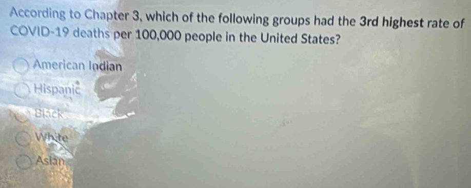 According to Chapter 3, which of the following groups had the 3rd highest rate of
COVID- 19 deaths per 100,000 people in the United States?
American Indian
Hispanic
Black
White
Asian