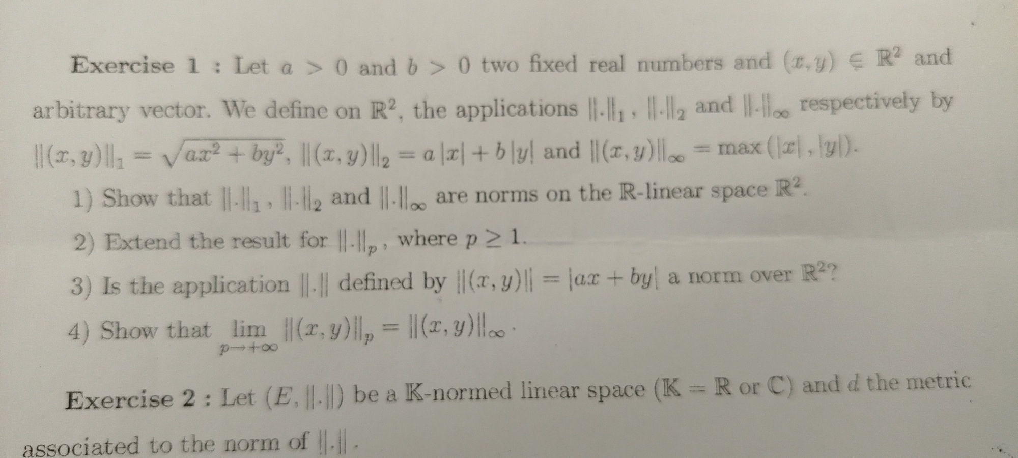 Let a>0 and b>0 two fixed real numbers and (x,y)∈ R^2 and 
arbitrary vector. We define on R^2 , the applications ||.||_1, ||.||_2 and 11.11_∈fty  respectively by
||(x,y)||_1=sqrt(ax^2+by^2), ||(x,y)||_2=a|x|+b|y| and ||(x,y)||_∈fty =max(|x|,|y|). 
1) Show that ||.||_1,||.||_2 and ||.||∈fty are norms on the R-linear space R^2. 
2) Extend the result for ||-1|, p , where p≥ 1. 
3) Is the application ||.|| defined by ||(x,y)||=|ax+by| a norm over R^2 ? 
4) Show that limlimits _pto +∈fty ||(x,y)||_p=||(x,y)|| ||c
Exercise 2 : Let (E,||.||) be a K-normed linear space (K=R or C) and d the metric 
associated to the norm of ||.||.