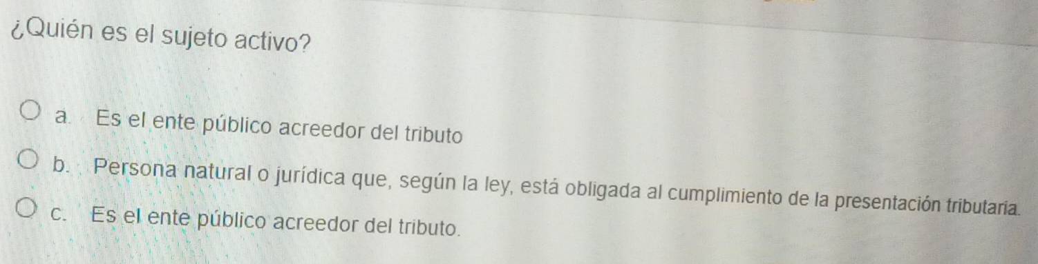 ¿Quién es el sujeto activo?
a. Es el ente público acreedor del tributo
b. Persona natural o jurídica que, según la ley, está obligada al cumplimiento de la presentación tributaria.
c. ' Es el ente público acreedor del tributo.