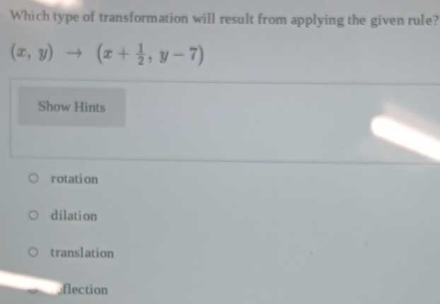 Which type of transformation will result from applying the given rule?
(x,y)to (x+ 1/2 ,y-7)
Show Hints
rotation
dilation
translation
eflection