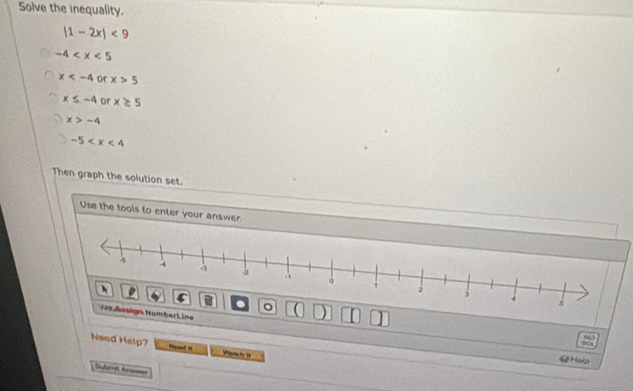 Solve the inequality.
|1-2x|<9</tex>
-4
x or x>5
x≤ -4 or x≥ 5
x>-4
-5
Then graph the solution set.
Use the tools to enter your answer.
bert ine
?C
Need Help? Head It Waic h II
@Help
Submit Anowst