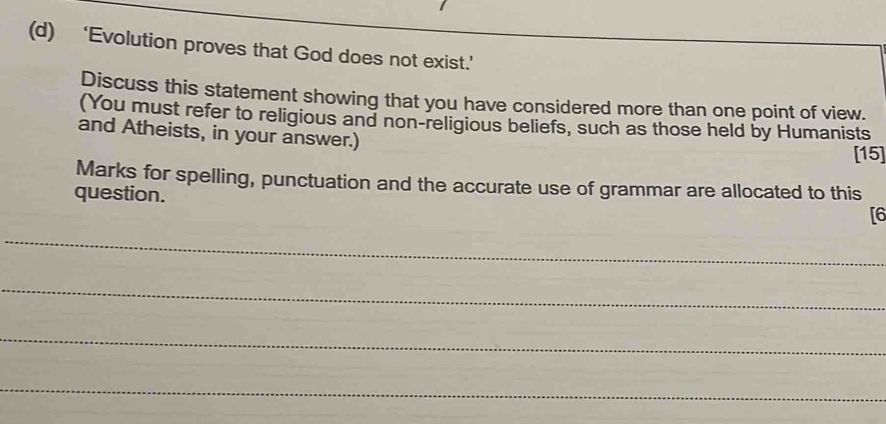 ‘Evolution proves that God does not exist.’ 
Discuss this statement showing that you have considered more than one point of view. 
(You must refer to religious and non-religious beliefs, such as those held by Humanists 
and Atheists, in your answer.) 
[15] 
Marks for spelling, punctuation and the accurate use of grammar are allocated to this 
question. 
[6 
_ 
_ 
_ 
_