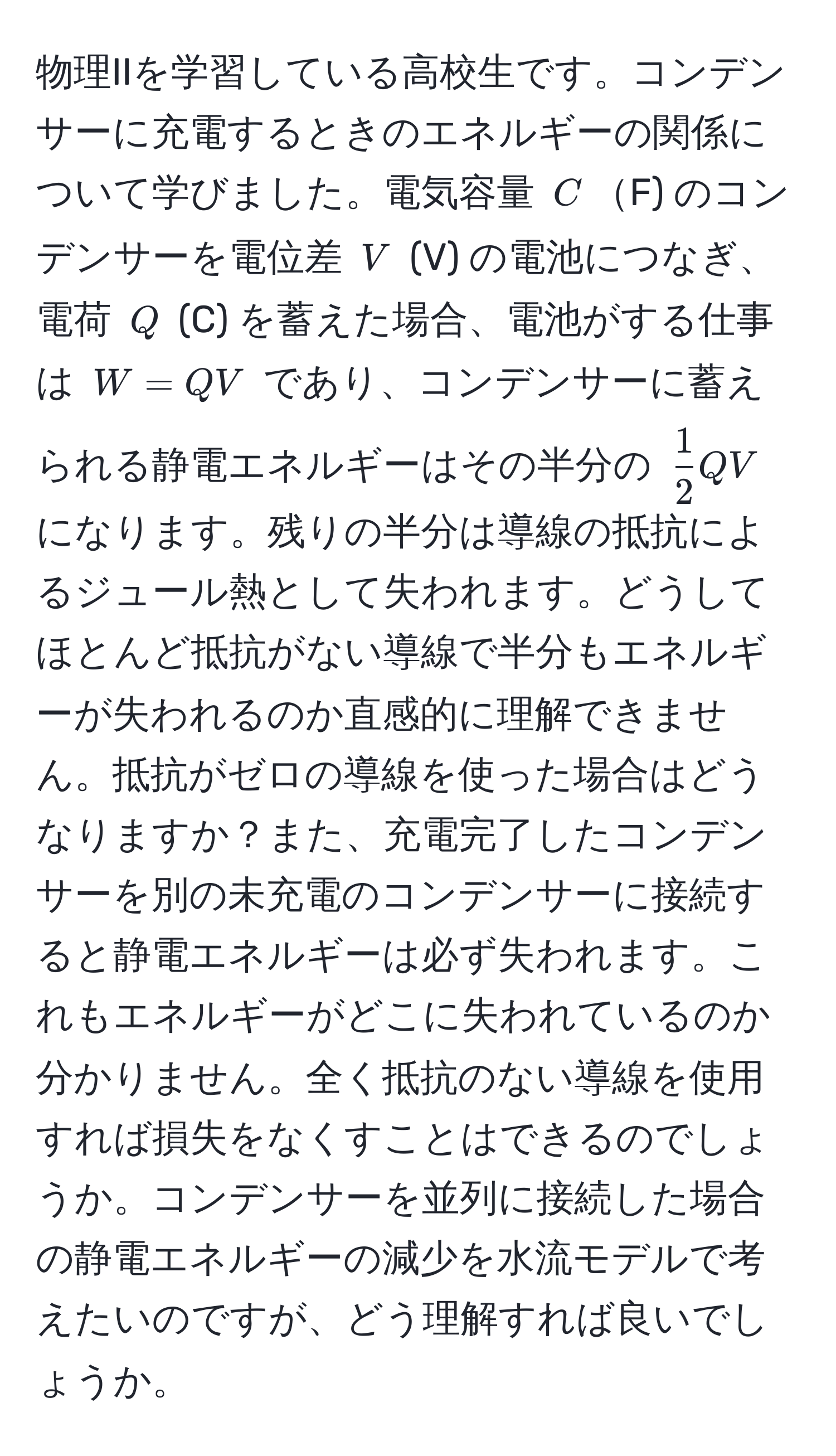 物理IIを学習している高校生です。コンデンサーに充電するときのエネルギーの関係について学びました。電気容量 $C$F) のコンデンサーを電位差 $V$ (V) の電池につなぎ、電荷 $Q$ (C) を蓄えた場合、電池がする仕事は $W = QV$ であり、コンデンサーに蓄えられる静電エネルギーはその半分の $ 1/2 QV$ になります。残りの半分は導線の抵抗によるジュール熱として失われます。どうしてほとんど抵抗がない導線で半分もエネルギーが失われるのか直感的に理解できません。抵抗がゼロの導線を使った場合はどうなりますか？また、充電完了したコンデンサーを別の未充電のコンデンサーに接続すると静電エネルギーは必ず失われます。これもエネルギーがどこに失われているのか分かりません。全く抵抗のない導線を使用すれば損失をなくすことはできるのでしょうか。コンデンサーを並列に接続した場合の静電エネルギーの減少を水流モデルで考えたいのですが、どう理解すれば良いでしょうか。