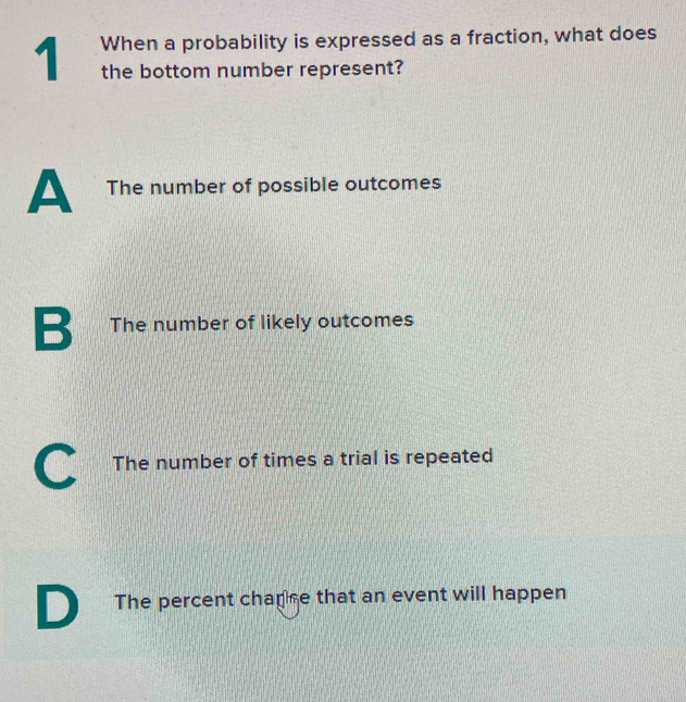 When a probability is expressed as a fraction, what does
the bottom number represent?
A The number of possible outcomes
B The number of likely outcomes
C The number of times a trial is repeated
D The percent chapse that an event will happen