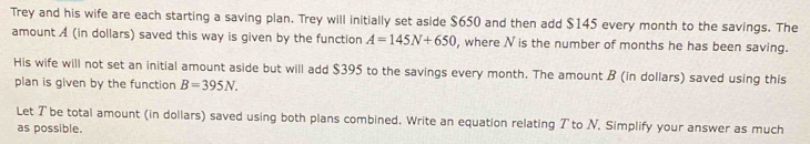 Trey and his wife are each starting a saving plan. Trey will initially set aside $650 and then add $145 every month to the savings. The 
amount A (in dollars) saved this way is given by the function A=145N+650 , where N is the number of months he has been saving. 
His wife will not set an initial amount aside but will add $395 to the savings every month. The amount B (in dollars) saved using this 
plan is given by the function B=395N. 
Let T be total amount (in dollars) saved using both plans combined. Write an equation relating T to N, Simplify your answer as much 
as possible.