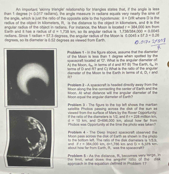 An important 'skinny triangle' relationship for triangles states that, if the angle is less
than 1 degree <0.01 7 radians), the angle measure in radians equals very nearly the sine of
the angle, which is just the ratio of the opposite side to the hypotenuse: θ =D/R where D is the
radius of the object in kilometers, R, is the distance to the object in kilometers, and θ is the
angular radius of the object in radians. For instance, the Moon is located r=384,000 km from
Earth and it has a radius of d=1,738km , so its angular radius is 1 738/384,000=0.0045
radians. Since 1 radian =57.3 degrees, the angular radius of the Moon is 0.0045* 57.3=0.26
degrees, so its diameter is 0.52 degrees as viewed from Earth.
Problem 1 - In the figure above, assume that the diameter
of the Moon is less than 1 degree when spotted by the
spacecraft located at 'O'. What is the angular diameter of:
A) the Moon, θ, in terms of d and R? B) The Earth, θ _e, in
terms of D and R? and C) What is the ratio of the angular
diameter of the Moon to the Earth in terms of d, D, r and
R?
Problem 2 - A spacecraft is headed directly away from the
Moon along the line connecting the center of Earth and the
Moon. At what distance will the angular diameter of the
Moon equal the angular diameter of Earth?
Problem 3 - The figure to the top left shows the martian
satellite Phobos passing across the disk of the sun as
viewed from the surface of Mars by the Rover Opportunity.
If the ratio of the diameters is 1/2, and if r=228 m illion km,
d=10km , and D=696,000 km, about how far from
Phobos was Opportunity at the time the photo was taken?
Problem 4 - The Deep Impact spacecraft observed the
Moon pass across the disk of Earth as shown in the photo
to the bottom left. The ratio of the disk diameters is 1/3.9,
and if r=384,000km,d=1,786km and D=6,378km,
about how far from Earth, R, was the spacecraft?
Problem 5 - As the distance, R, becomes very large, in
the limit, what does the angular ratio of the disk
approach in the equation defined in Problem 1?