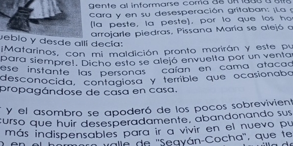 gente al informarse corría de UR lads a str 
cara y en su desesperación gritaban: ¡La g 
(la peste, la peste), por lo que los ho 
arrojarle piedras, Pissana María se alejó a 
veblo y desde allí decía: 
¡Matarinos, con mi maldición pronto morirán y este pu 
para siempre!. Dicho esto se alejó envuelta por un ventar 
ese ínstante las personas caían en cama atacad 
desconocida, contagiosa y terrible que ocasionaba 
propagándose de casa en casa. 
y el asombro se apoderó de los pocos sobrevivient 
curso que huir desesperadamente, abandonando sus 
más indispensables para ir a vivir en el nuevo pu 
valle de ''Segyán-Cocha'', que te