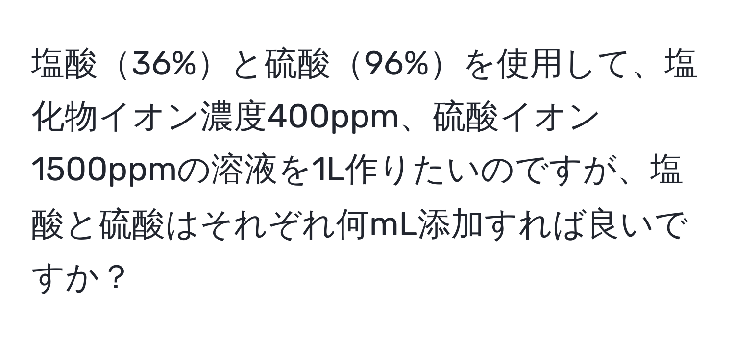 塩酸36%と硫酸96%を使用して、塩化物イオン濃度400ppm、硫酸イオン1500ppmの溶液を1L作りたいのですが、塩酸と硫酸はそれぞれ何mL添加すれば良いですか？