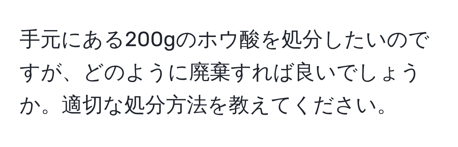 手元にある200gのホウ酸を処分したいのですが、どのように廃棄すれば良いでしょうか。適切な処分方法を教えてください。