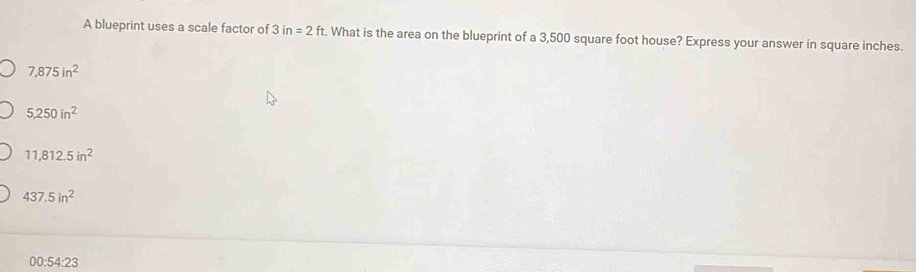 A blueprint uses a scale factor of 3in=2ft. What is the area on the blueprint of a 3,500 square foot house? Express your answer in square inches.
7,875in^2
5,250in^2
11,812.5in^2
437.5in^2
00:54:23