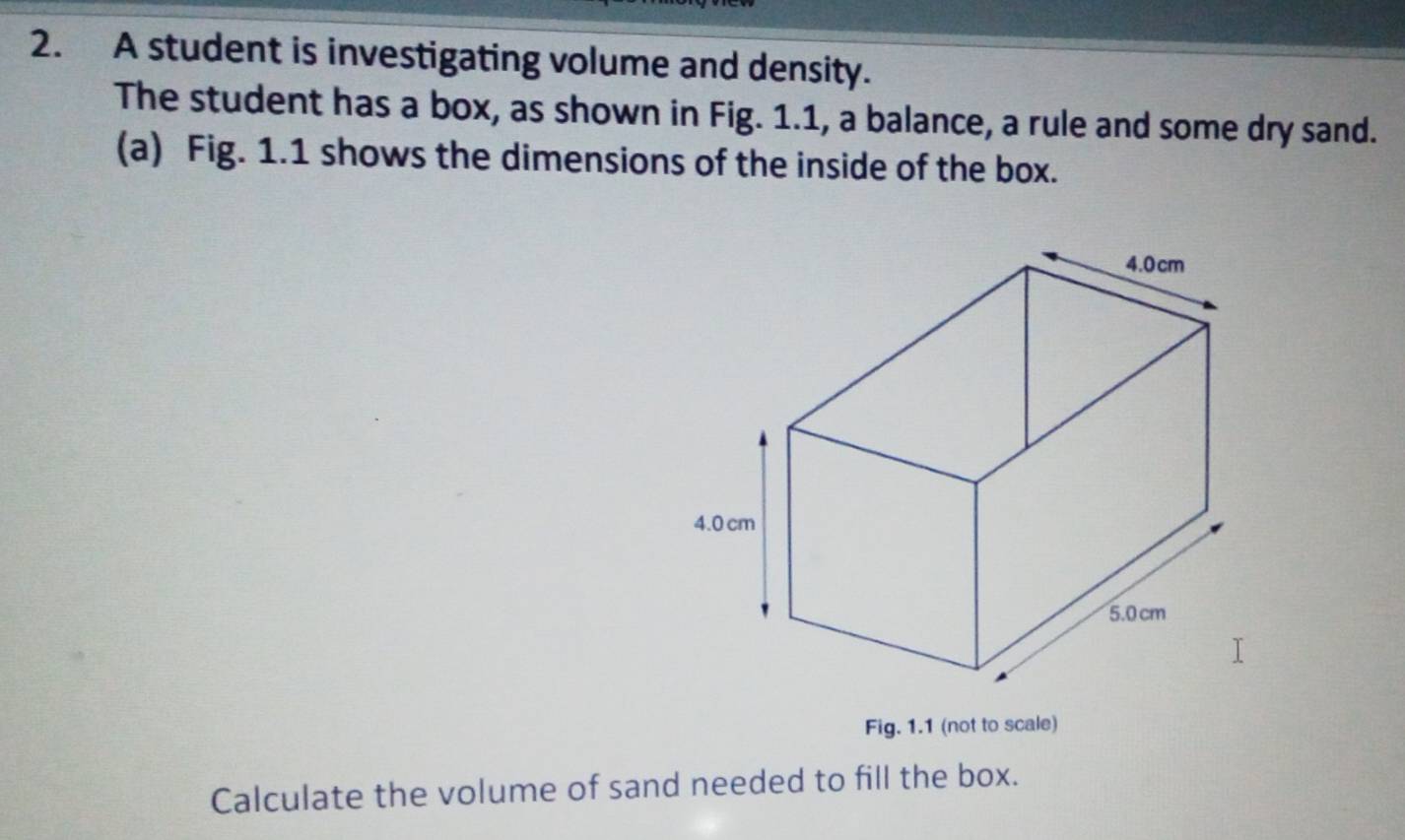 A student is investigating volume and density. 
The student has a box, as shown in Fig. 1.1, a balance, a rule and some dry sand. 
(a) Fig. 1.1 shows the dimensions of the inside of the box. 
Fig. 1.1 (not to scale) 
Calculate the volume of sand needed to fill the box.