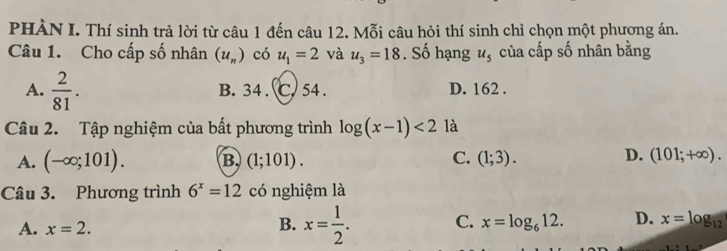 PHÀN I. Thí sinh trả lời từ câu 1 đến câu 12. Mỗi câu hỏi thí sinh chỉ chọn một phương án.
Câu 1. Cho cấp số nhân (u_n) có u_1=2 và u_3=18. Số hạng u_5 của cấp số nhân bằng
A.  2/81 . B. 34. C. 54. D. 162.
Câu 2. Tập nghiệm của bất phương trình log (x-1)<2</tex> là
A. (-∈fty ;101). B. (1;101). C. (1;3).
D. (101;+∈fty ). 
Câu 3. Phương trình 6^x=12 có nghiệm là
A. x=2.
B. x= 1/2 .
C. x=log _612. D. x=log _12