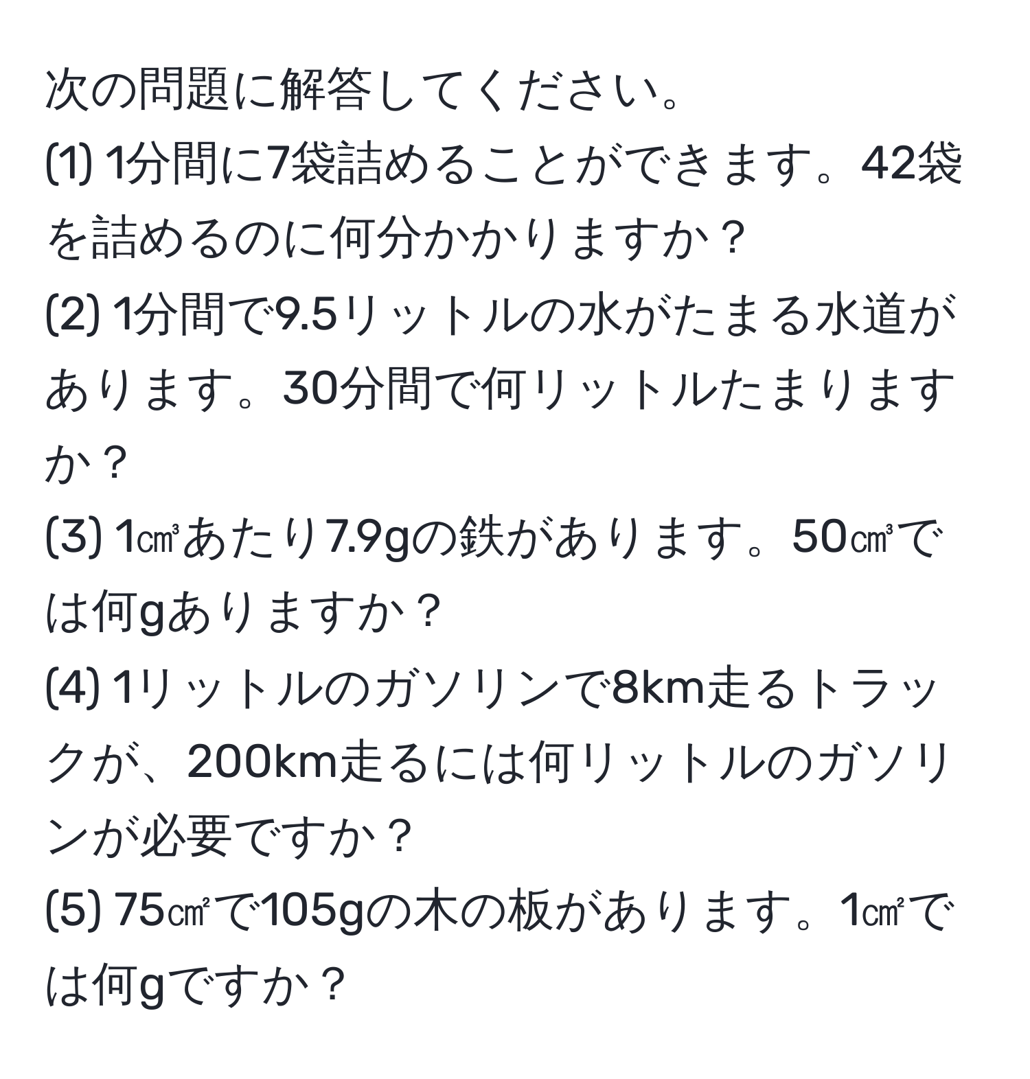 次の問題に解答してください。  
(1) 1分間に7袋詰めることができます。42袋を詰めるのに何分かかりますか？  
(2) 1分間で9.5リットルの水がたまる水道があります。30分間で何リットルたまりますか？  
(3) 1㎤あたり7.9gの鉄があります。50㎤では何gありますか？  
(4) 1リットルのガソリンで8km走るトラックが、200km走るには何リットルのガソリンが必要ですか？  
(5) 75㎠で105gの木の板があります。1㎠では何gですか？